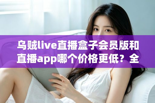 乌贼live直播盒子会员版和直播app哪个价格更低?全面价格对比与省钱选购指南 乌贼live直播盒子会员版和直播app哪个价格更低?全面价格对比与省钱选购指南