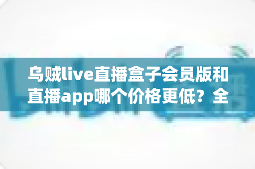 乌贼live直播盒子会员版和直播app哪个价格更低？全面价格对比与省钱选购指南