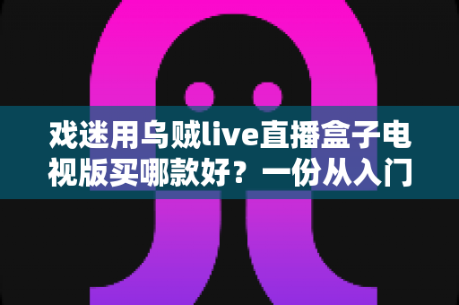戏迷用乌贼live直播盒子电视版买哪款好?一份从入门到旗舰的实用选购攻略 戏迷用乌贼live直播盒子电视版买哪款好?一份从入门到旗舰的实用选购攻略
