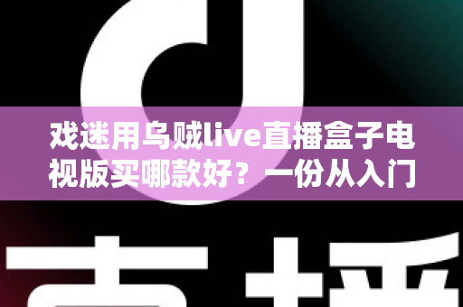 戏迷用乌贼live直播盒子电视版买哪款好？一份从入门到旗舰的实用选购攻略