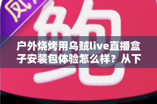 户外烧烤用乌贼live直播盒子安装包体验怎么样？从下载安装到户外实测的全面解析