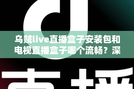 乌贼live直播盒子安装包和电视直播盒子哪个流畅？深度对比测评助你做出明智选择