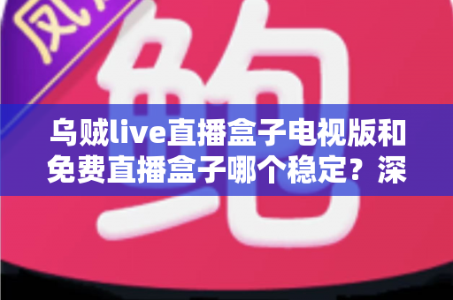 乌贼live直播盒子电视版和免费直播盒子哪个稳定？深度对比解析与选购指南