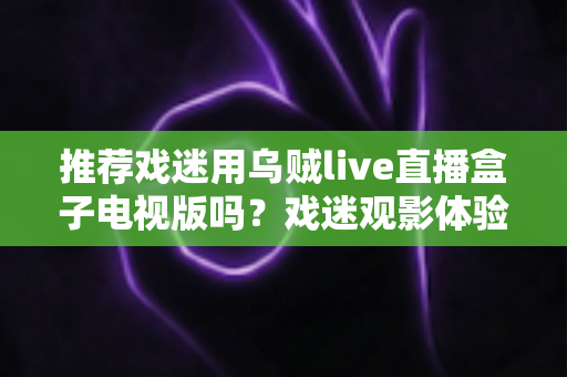 推荐戏迷用乌贼live直播盒子电视版吗？戏迷观影体验全面评测与实用指南