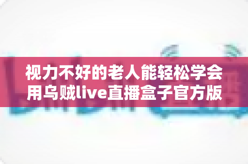 视力不好的老人能轻松学会用乌贼live直播盒子官方版吗？老年用户上手难度与实用指南全解析