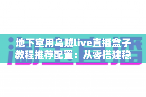 地下室用乌贼live直播盒子教程推荐配置:从零搭建稳定高清直播间的完整指南 地下室用乌贼live直播盒子教程推荐配置:从零搭建稳定高清直播间的完整指南