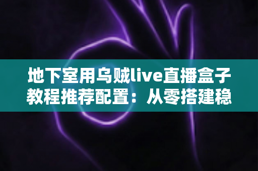 地下室用乌贼live直播盒子教程推荐配置：从零搭建稳定高清直播间的完整指南