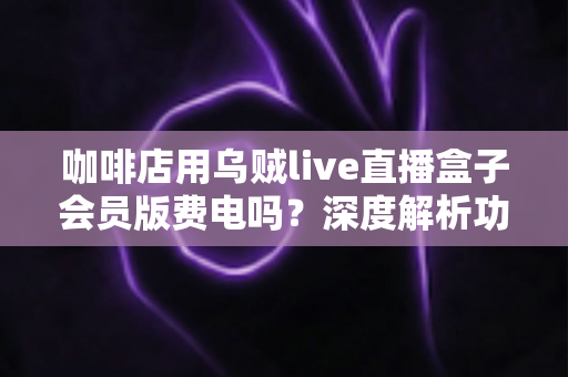 咖啡店用乌贼live直播盒子会员版费电吗?深度解析功耗真相、电费成本与省电妙招 咖啡店用乌贼live直播盒子会员版费电吗?深度解析功耗真相、电费成本与省电妙招