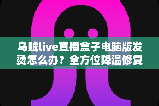 乌贼live直播盒子电脑版发烫怎么办?全方位降温修复攻略与预防指南大公开 乌贼live直播盒子电脑版发烫怎么办?全方位降温修复攻略与预防指南大公开