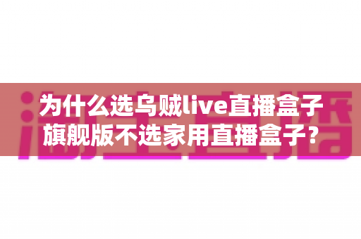 为什么选乌贼live直播盒子旗舰版不选家用直播盒子?专业主播设备选购深度解析 为什么选乌贼live直播盒子旗舰版不选家用直播盒子?专业主播设备选购深度解析