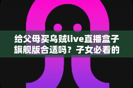 给父母买乌贼live直播盒子旗舰版合适吗？子女必看的选购分析与实用指南