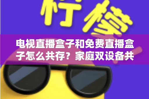电视直播盒子和免费直播盒子怎么共存？家庭双设备共存的完整攻略与实用方案