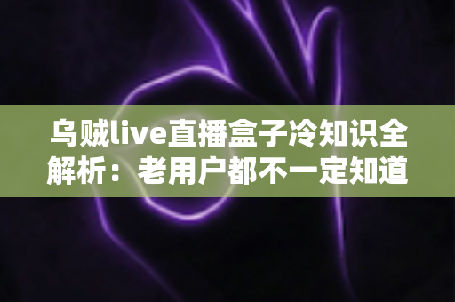 乌贼live直播盒子冷知识全解析:老用户都不一定知道的隐藏技巧与避坑指南 乌贼live直播盒子冷知识全解析:老用户都不一定知道的隐藏技巧与避坑指南