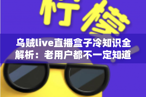 乌贼live直播盒子冷知识全解析：老用户都不一定知道的隐藏技巧与避坑指南