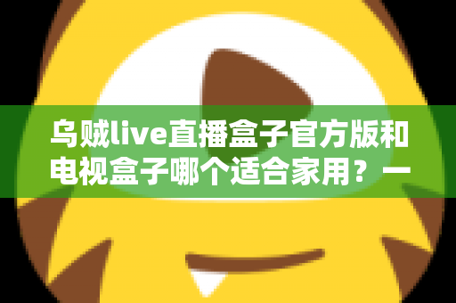 乌贼live直播盒子官方版和电视盒子哪个适合家用？一文读懂家庭观影设备如何选