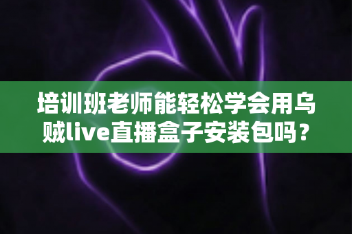 培训班老师能轻松学会用乌贼live直播盒子安装包吗？零基础快速上手全攻略