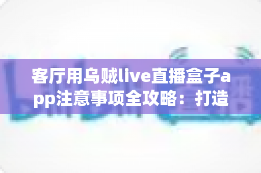 客厅用乌贼live直播盒子app注意事项全攻略：打造安全流畅的家庭大屏直播体验