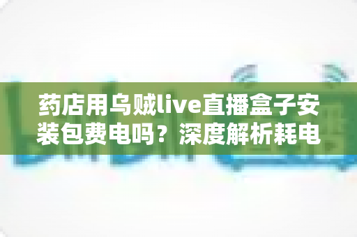 药店用乌贼live直播盒子安装包费电吗?深度解析耗电真相、成本测算与省电全攻略 药店用乌贼live直播盒子安装包费电吗?深度解析耗电真相、成本测算与省电全攻略