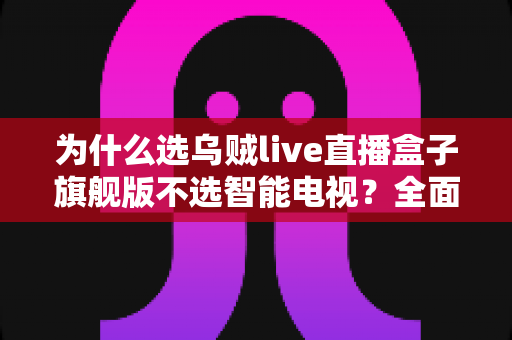 为什么选乌贼live直播盒子旗舰版不选智能电视?全面对比解析与选购攻略 为什么选乌贼live直播盒子旗舰版不选智能电视?全面对比解析与选购攻略