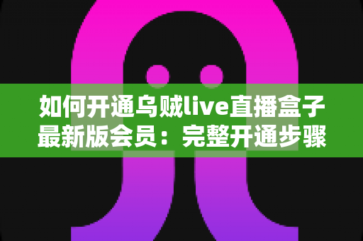 如何开通乌贼live直播盒子最新版会员：完整开通步骤、会员权益与安全注意事项全解析