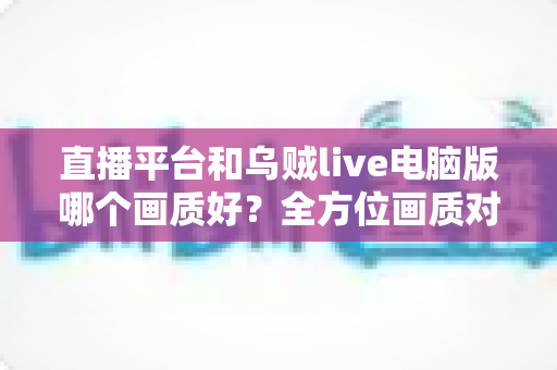 直播平台和乌贼live电脑版哪个画质好?全方位画质对比解析,帮你找到最清晰的观播体验 直播平台和乌贼live电脑版哪个画质好?全方位画质对比解析,帮你找到最清晰的观播体验