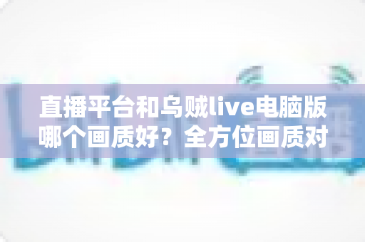 直播平台和乌贼live电脑版哪个画质好?全方位画质对比解析,帮你找到最清晰的观播体验 直播平台和乌贼live电脑版哪个画质好?全方位画质对比解析,帮你找到最清晰的观播体验