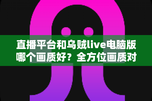 直播平台和乌贼live电脑版哪个画质好？全方位画质对比解析，帮你找到最清晰的观播体验