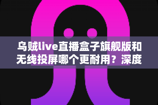 乌贼live直播盒子旗舰版和无线投屏哪个更耐用？深度解析直播设备耐用性与选购指南