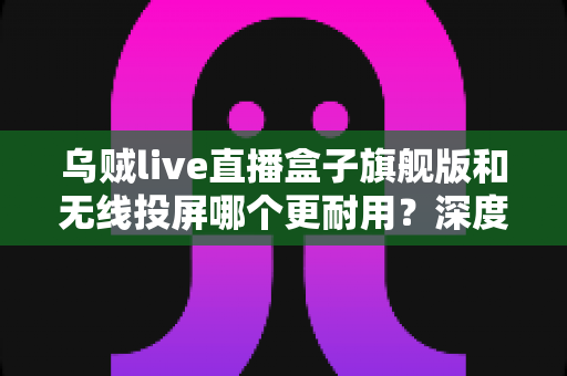 乌贼live直播盒子旗舰版和无线投屏哪个更耐用？深度解析直播设备耐用性与选购指南