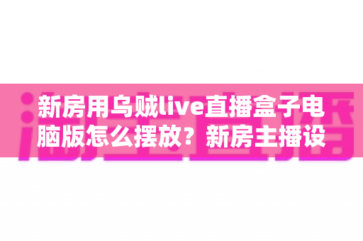 新房用乌贼live直播盒子电脑版怎么摆放?新房主播设备布置全攻略与实用摆放技巧 新房用乌贼live直播盒子电脑版怎么摆放?新房主播设备布置全攻略与实用摆放技巧