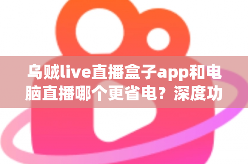 乌贼live直播盒子app和电脑直播哪个更省电?深度功耗对比与低耗开播全攻略 乌贼live直播盒子app和电脑直播哪个更省电?深度功耗对比与低耗开播全攻略