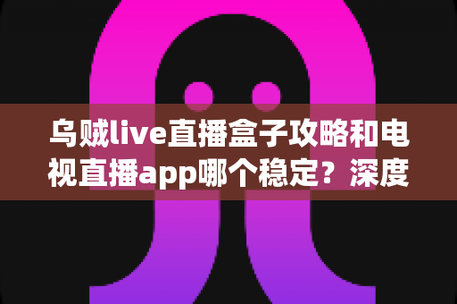 乌贼live直播盒子攻略和电视直播app哪个稳定？深度对比分析与实用选择指南