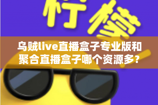 乌贼live直播盒子专业版和聚合直播盒子哪个资源多？深度对比分析帮你选对工具
