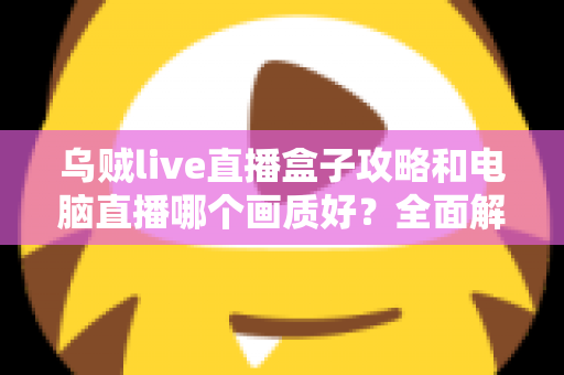 乌贼live直播盒子攻略和电脑直播哪个画质好？全面解析两大直播方案，帮你找到最适合自己的高清开播利器