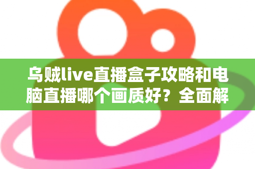 乌贼live直播盒子攻略和电脑直播哪个画质好？全面解析两大直播方案，帮你找到最适合自己的高清开播利器