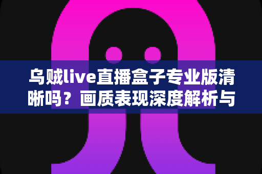 乌贼live直播盒子专业版清晰吗？画质表现深度解析与使用体验全面指南