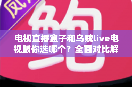 电视直播盒子和乌贼live电视版你选哪个？全面对比解析帮你做出明智选择