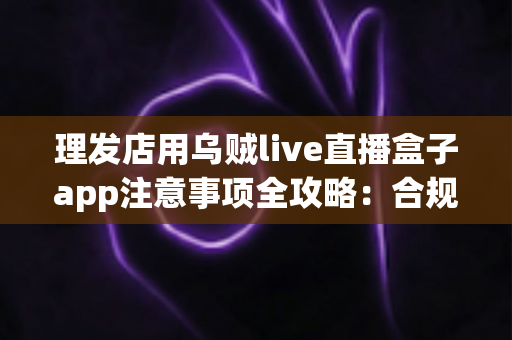 理发店用乌贼live直播盒子app注意事项全攻略:合规开播、保护隐私、高效引流的实战指南 理发店用乌贼live直播盒子app注意事项全攻略:合规开播、保护隐私、高效引流的实战指南