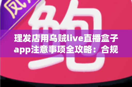 理发店用乌贼live直播盒子app注意事项全攻略：合规开播、保护隐私、高效引流的实战指南