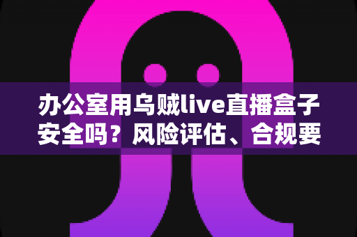 办公室用乌贼live直播盒子安全吗?风险评估、合规要点与安全使用指南全面解析 办公室用乌贼live直播盒子安全吗?风险评估、合规要点与安全使用指南全面解析