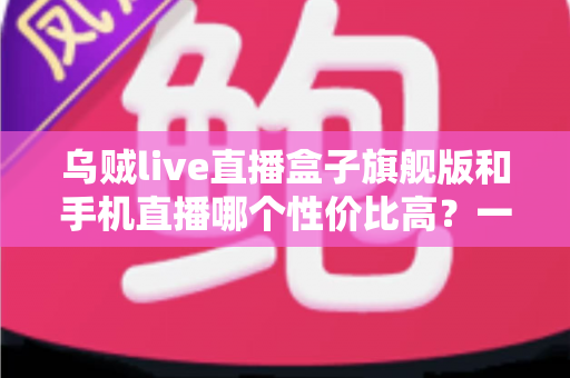 乌贼live直播盒子旗舰版和手机直播哪个性价比高？一篇看懂的真实对比指南