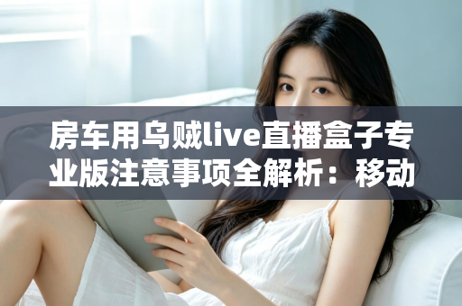 房车用乌贼live直播盒子专业版注意事项全解析：移动直播稳定运行的必备指南