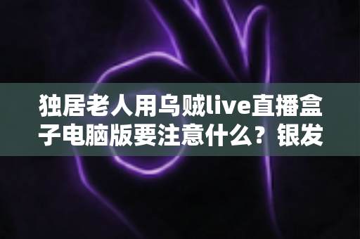 独居老人用乌贼live直播盒子电脑版要注意什么?银发族安全使用直播盒子的实用全指南 独居老人用乌贼live直播盒子电脑版要注意什么?银发族安全使用直播盒子的实用全指南