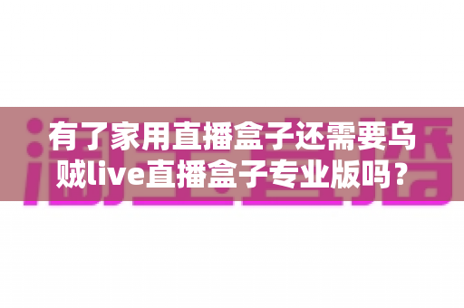 有了家用直播盒子还需要乌贼live直播盒子专业版吗?一文看懂两者的差异与选购思路 有了家用直播盒子还需要乌贼live直播盒子专业版吗?一文看懂两者的差异与选购思路