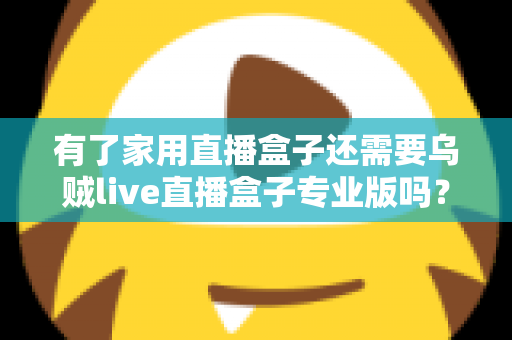 有了家用直播盒子还需要乌贼live直播盒子专业版吗？一文看懂两者的差异与选购思路