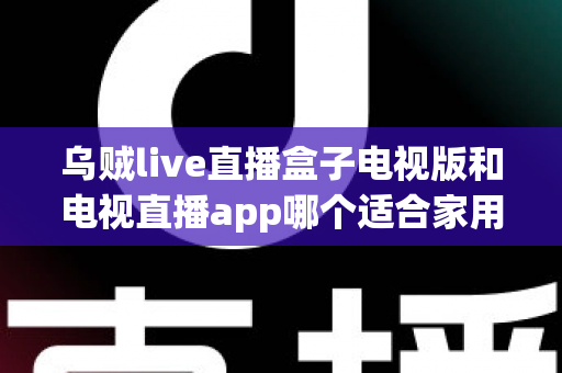乌贼live直播盒子电视版和电视直播app哪个适合家用？深入对比分析与家用选购指南