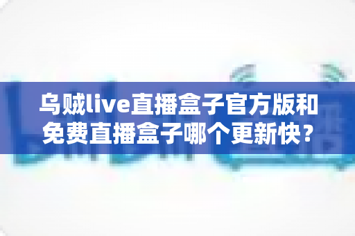 乌贼live直播盒子官方版和免费直播盒子哪个更新快?深度解析更新速度与版本选择指南 乌贼live直播盒子官方版和免费直播盒子哪个更新快?深度解析更新速度与版本选择指南