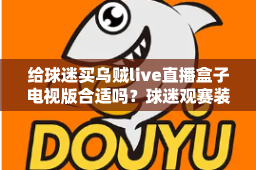 给球迷买乌贼live直播盒子电视版合适吗?球迷观赛装备选购深度解析与避坑指南 给球迷买乌贼live直播盒子电视版合适吗?球迷观赛装备选购深度解析与避坑指南