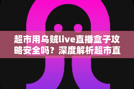 超市用乌贼live直播盒子攻略安全吗？深度解析超市直播盒子安全风险与正规带货运营指南