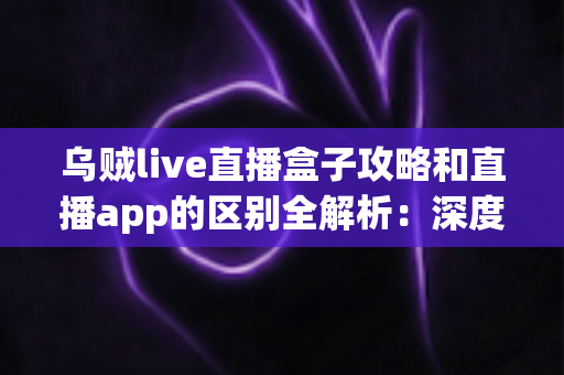 乌贼live直播盒子攻略和直播app的区别全解析:深度对比帮你选对直播观看工具 乌贼live直播盒子攻略和直播app的区别全解析:深度对比帮你选对直播观看工具